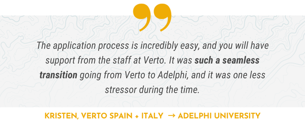 The application process is incredibly easy, and you will have support from the staff at Verto. It was such a seamless transition going from Verto to Adelphi, and it was one less stressor during the time.